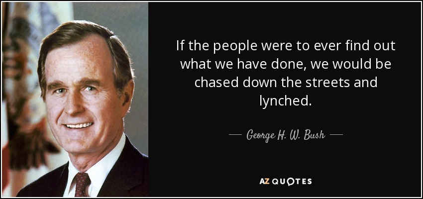 If the people were to ever find out what we have done, we would be chased down the streets and lynched. - George H. W. Bush