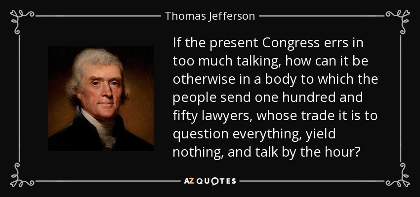 If the present Congress errs in too much talking, how can it be otherwise in a body to which the people send one hundred and fifty lawyers, whose trade it is to question everything, yield nothing, and talk by the hour? - Thomas Jefferson