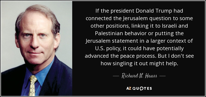 If the president Donald Trump had connected the Jerusalem question to some other positions, linking it to Israeli and Palestinian behavior or putting the Jerusalem statement in a larger context of U.S. policy, it could have potentially advanced the peace process. But I don't see how singling it out might help. - Richard N. Haass