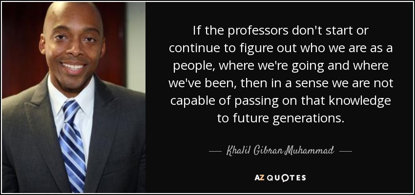 If the professors don't start or continue to figure out who we are as a people, where we're going and where we've been, then in a sense we are not capable of passing on that knowledge to future generations. - Khalil Gibran Muhammad