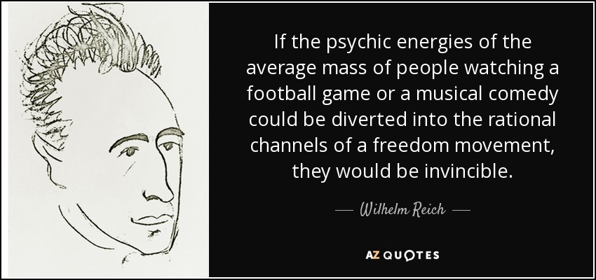 If the psychic energies of the average mass of people watching a football game or a musical comedy could be diverted into the rational channels of a freedom movement, they would be invincible. - Wilhelm Reich