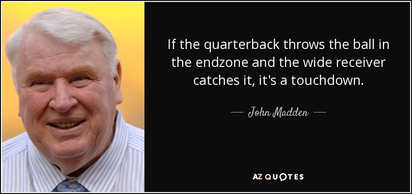 If the quarterback throws the ball in the endzone and the wide receiver catches it, it's a touchdown. - John Madden