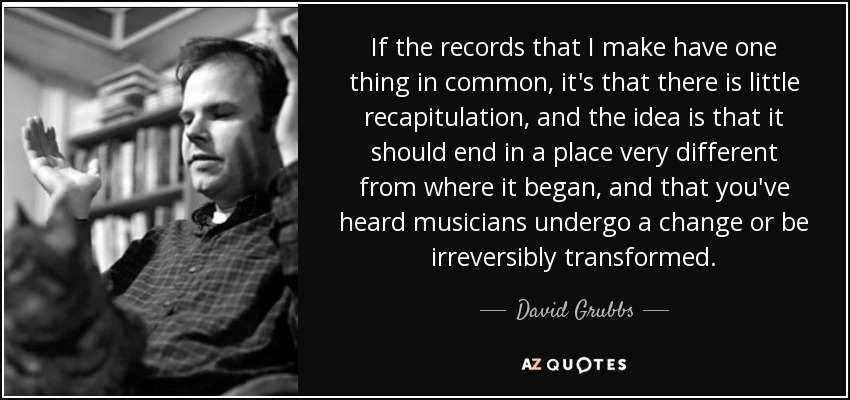 If the records that I make have one thing in common, it's that there is little recapitulation, and the idea is that it should end in a place very different from where it began, and that you've heard musicians undergo a change or be irreversibly transformed. - David Grubbs