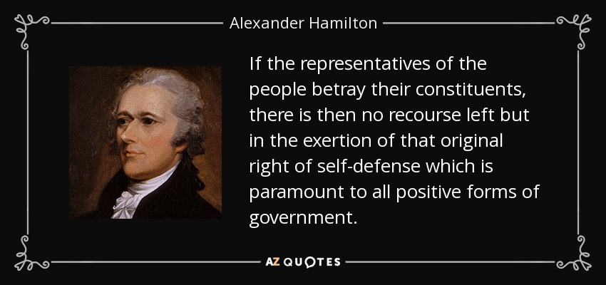 If the representatives of the people betray their constituents, there is then no recourse left but in the exertion of that original right of self-defense which is paramount to all positive forms of government. - Alexander Hamilton