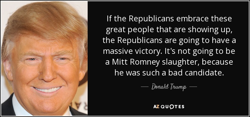 If the Republicans embrace these great people that are showing up, the Republicans are going to have a massive victory. It's not going to be a Mitt Romney slaughter, because he was such a bad candidate. - Donald Trump