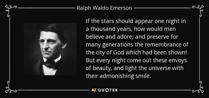 If the stars should appear one night in a thousand years, how would men believe and adore; and preserve for many generations the remembrance of the city of God which had been shown! But every night come out these envoys of beauty, and light the universe with their admonishing smile. - Ralph Waldo Emerson