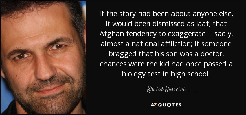 If the story had been about anyone else, it would been dismissed as laaf, that Afghan tendency to exaggerate ---sadly, almost a national affliction; if someone bragged that his son was a doctor, chances were the kid had once passed a biology test in high school. - Khaled Hosseini