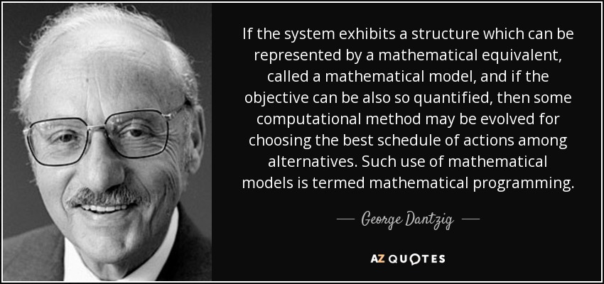 If the system exhibits a structure which can be represented by a mathematical equivalent, called a mathematical model, and if the objective can be also so quantified, then some computational method may be evolved for choosing the best schedule of actions among alternatives. Such use of mathematical models is termed mathematical programming. - George Dantzig