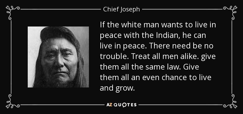 If the white man wants to live in peace with the Indian, he can live in peace. There need be no trouble. Treat all men alike. give them all the same law. Give them all an even chance to live and grow. - Chief Joseph