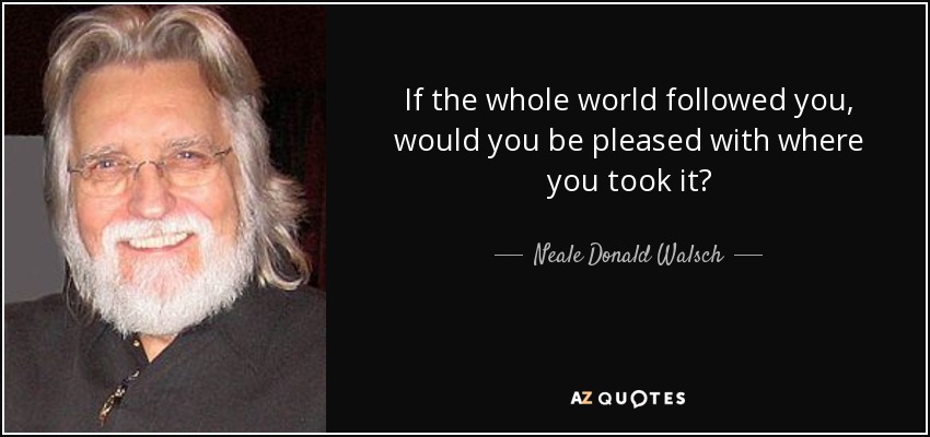 If the whole world followed you, would you be pleased with where you took it? - Neale Donald Walsch