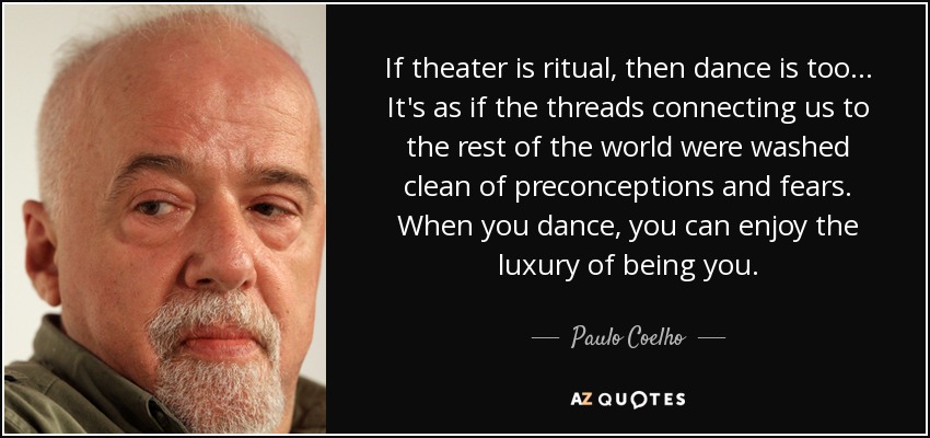 If theater is ritual, then dance is too... It's as if the threads connecting us to the rest of the world were washed clean of preconceptions and fears. When you dance, you can enjoy the luxury of being you. - Paulo Coelho