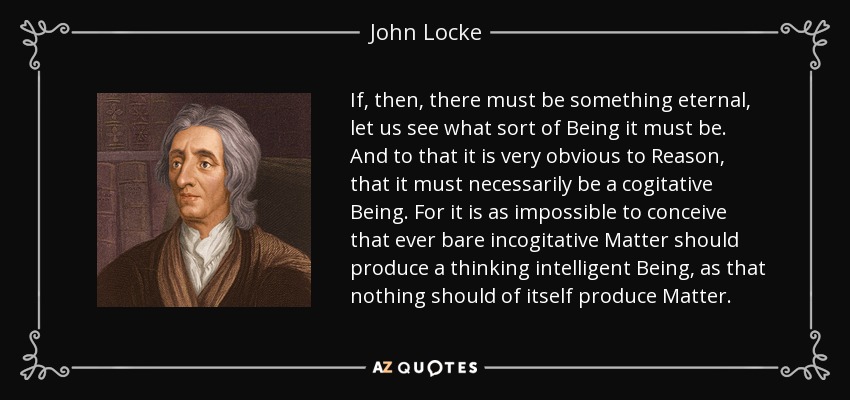 If, then, there must be something eternal, let us see what sort of Being it must be. And to that it is very obvious to Reason, that it must necessarily be a cogitative Being. For it is as impossible to conceive that ever bare incogitative Matter should produce a thinking intelligent Being, as that nothing should of itself produce Matter. - John Locke