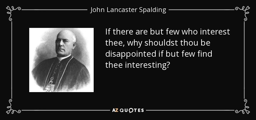 If there are but few who interest thee, why shouldst thou be disappointed if but few find thee interesting? - John Lancaster Spalding