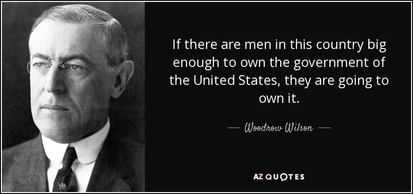 If there are men in this country big enough to own the government of the United States, they are going to own it. - Woodrow Wilson