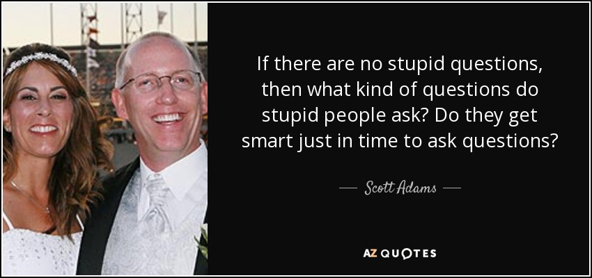 If there are no stupid questions, then what kind of questions do stupid people ask? Do they get smart just in time to ask questions? - Scott Adams