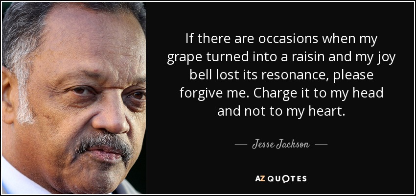 If there are occasions when my grape turned into a raisin and my joy bell lost its resonance, please forgive me. Charge it to my head and not to my heart. - Jesse Jackson