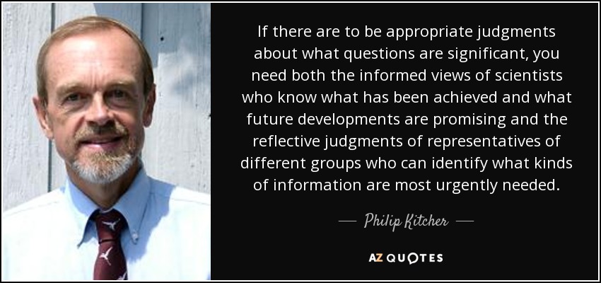 If there are to be appropriate judgments about what questions are significant, you need both the informed views of scientists who know what has been achieved and what future developments are promising and the reflective judgments of representatives of different groups who can identify what kinds of information are most urgently needed. - Philip Kitcher