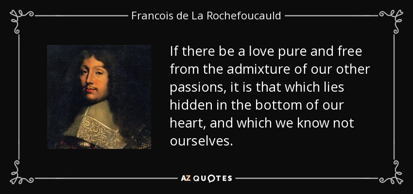 If there be a love pure and free from the admixture of our other passions, it is that which lies hidden in the bottom of our heart, and which we know not ourselves. - Francois de La Rochefoucauld