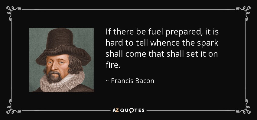 If there be fuel prepared, it is hard to tell whence the spark shall come that shall set it on fire. - Francis Bacon