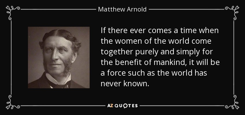 If there ever comes a time when the women of the world come together purely and simply for the benefit of mankind, it will be a force such as the world has never known. - Matthew Arnold