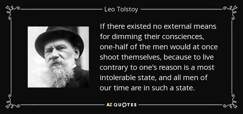 If there existed no external means for dimming their consciences, one-half of the men would at once shoot themselves, because to live contrary to one's reason is a most intolerable state, and all men of our time are in such a state. - Leo Tolstoy