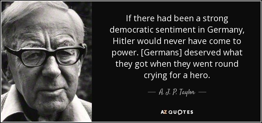 If there had been a strong democratic sentiment in Germany, Hitler would never have come to power . [Germans] deserved what they got when they went round crying for a hero. - A. J. P. Taylor