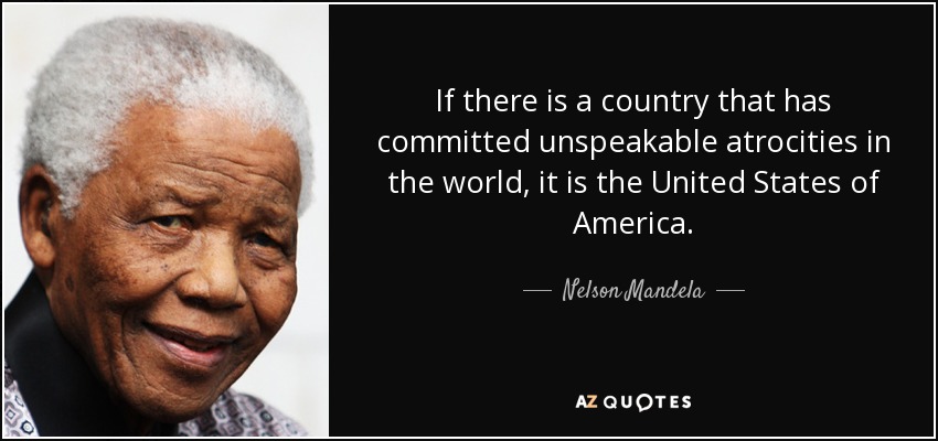 If there is a country that has committed unspeakable atrocities in the world, it is the United States of America. - Nelson Mandela