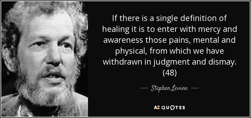 If there is a single definition of healing it is to enter with mercy and awareness those pains, mental and physical, from which we have withdrawn in judgment and dismay. (48) - Stephen Levine