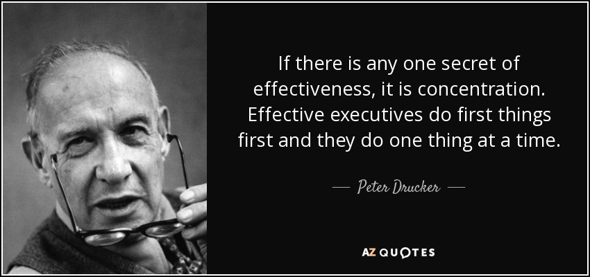 If there is any one secret of effectiveness, it is concentration. Effective executives do first things first and they do one thing at a time. - Peter Drucker
