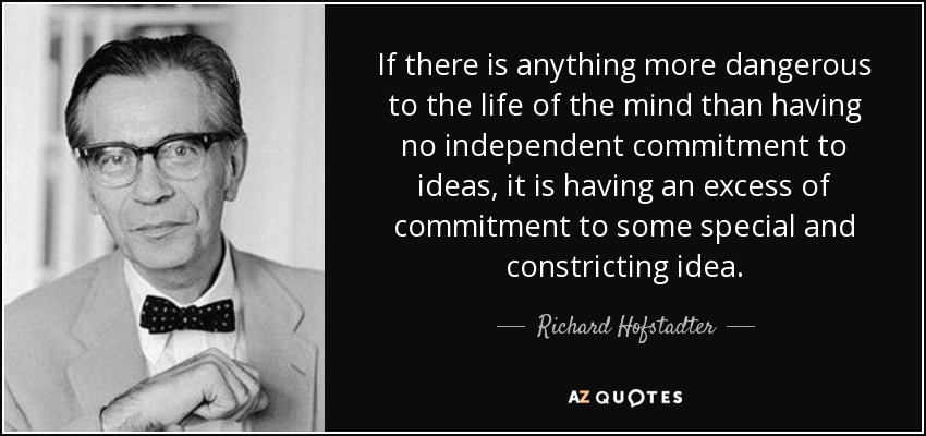If there is anything more dangerous to the life of the mind than having no independent commitment to ideas, it is having an excess of commitment to some special and constricting idea. - Richard Hofstadter