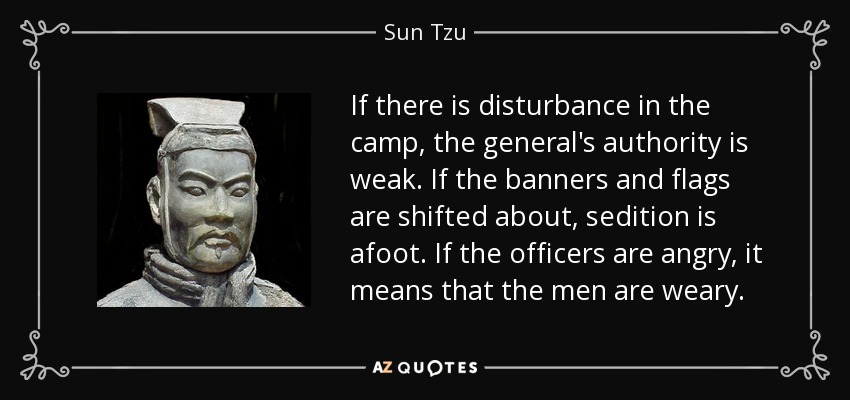 If there is disturbance in the camp, the general's authority is weak. If the banners and flags are shifted about, sedition is afoot. If the officers are angry, it means that the men are weary. - Sun Tzu