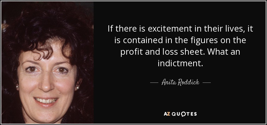 If there is excitement in their lives, it is contained in the figures on the profit and loss sheet. What an indictment. - Anita Roddick