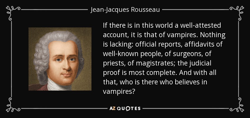 If there is in this world a well-attested account, it is that of vampires. Nothing is lacking: official reports, affidavits of well-known people, of surgeons, of priests, of magistrates; the judicial proof is most complete. And with all that, who is there who believes in vampires? - Jean-Jacques Rousseau