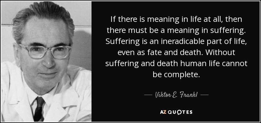 If there is meaning in life at all, then there must be a meaning in suffering. Suffering is an ineradicable part of life, even as fate and death. Without suffering and death human life cannot be complete. - Viktor E. Frankl