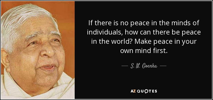 If there is no peace in the minds of individuals, how can there be peace in the world? Make peace in your own mind first. - S. N. Goenka