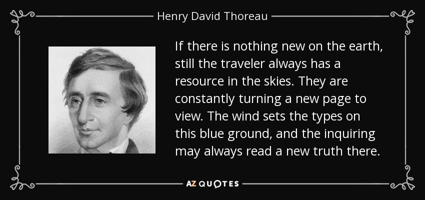 If there is nothing new on the earth, still the traveler always has a resource in the skies. They are constantly turning a new page to view. The wind sets the types on this blue ground, and the inquiring may always read a new truth there. - Henry David Thoreau