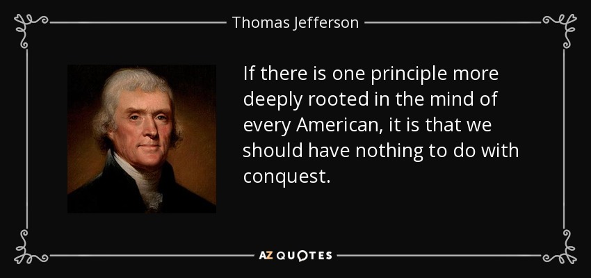 If there is one principle more deeply rooted in the mind of every American, it is that we should have nothing to do with conquest. - Thomas Jefferson