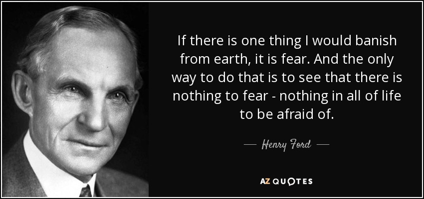 If there is one thing I would banish from earth, it is fear. And the only way to do that is to see that there is nothing to fear - nothing in all of life to be afraid of. - Henry Ford