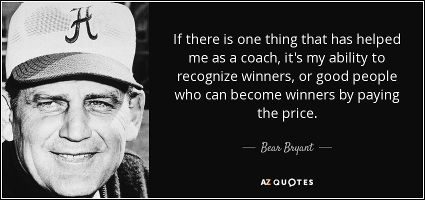 If there is one thing that has helped me as a coach, it's my ability to recognize winners, or good people who can become winners by paying the price. - Bear Bryant