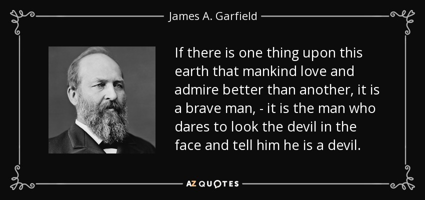 If there is one thing upon this earth that mankind love and admire better than another, it is a brave man, - it is the man who dares to look the devil in the face and tell him he is a devil. - James A. Garfield