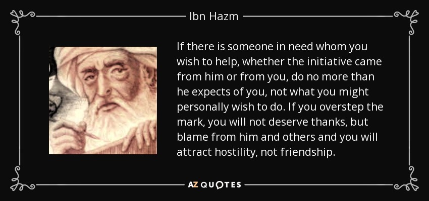 If there is someone in need whom you wish to help, whether the initiative came from him or from you, do no more than he expects of you, not what you might personally wish to do. If you overstep the mark, you will not deserve thanks, but blame from him and others and you will attract hostility, not friendship. - Ibn Hazm