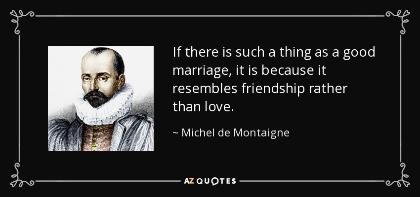 If there is such a thing as a good marriage, it is because it resembles friendship rather than love. - Michel de Montaigne
