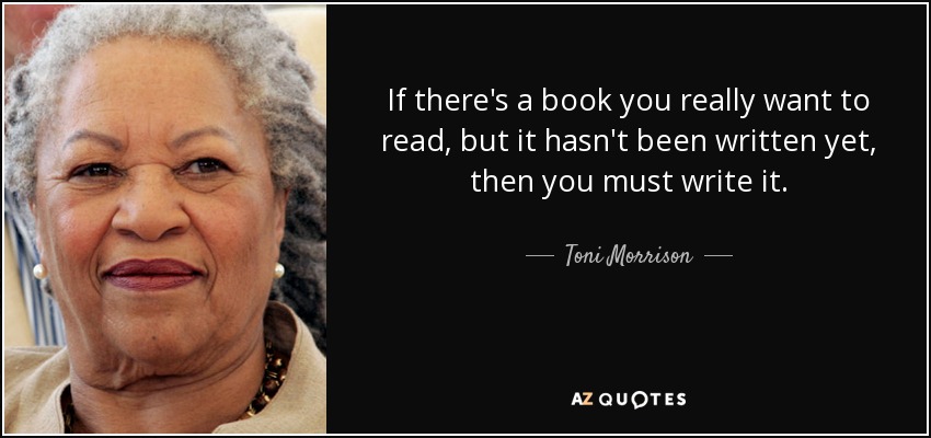 If there's a book you really want to read, but it hasn't been written yet, then you must write it. - Toni Morrison
