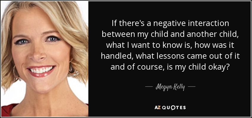 If there's a negative interaction between my child and another child, what I want to know is, how was it handled, what lessons came out of it and of course, is my child okay? - Megyn Kelly