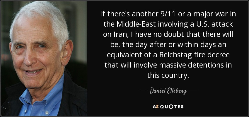If there's another 9/11 or a major war in the Middle-East involving a U.S. attack on Iran, I have no doubt that there will be, the day after or within days an equivalent of a Reichstag fire decree that will involve massive detentions in this country. - Daniel Ellsberg
