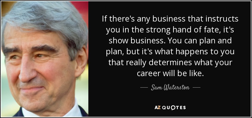 If there's any business that instructs you in the strong hand of fate, it's show business. You can plan and plan, but it's what happens to you that really determines what your career will be like. - Sam Waterston