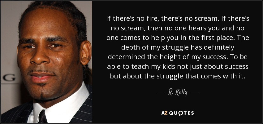 If there's no fire, there's no scream. If there's no scream, then no one hears you and no one comes to help you in the first place. The depth of my struggle has definitely determined the height of my success. To be able to teach my kids not just about success but about the struggle that comes with it. - R. Kelly