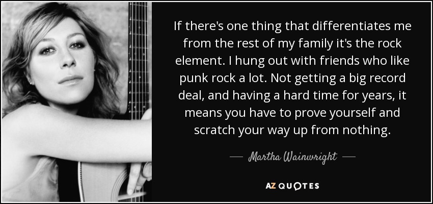 If there's one thing that differentiates me from the rest of my family it's the rock element. I hung out with friends who like punk rock a lot. Not getting a big record deal, and having a hard time for years, it means you have to prove yourself and scratch your way up from nothing. - Martha Wainwright
