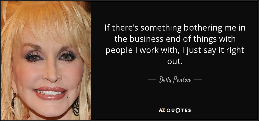 If there's something bothering me in the business end of things with people I work with, I just say it right out. - Dolly Parton