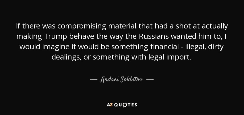 If there was compromising material that had a shot at actually making Trump behave the way the Russians wanted him to, I would imagine it would be something financial - illegal, dirty dealings, or something with legal import. - Andrei Soldatov